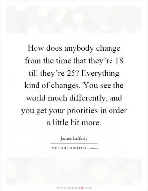 How does anybody change from the time that they’re 18 till they’re 25? Everything kind of changes. You see the world much differently, and you get your priorities in order a little bit more Picture Quote #1