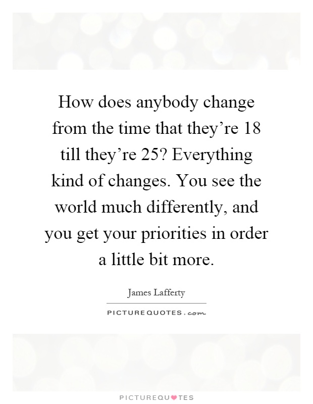 How does anybody change from the time that they're 18 till they're 25? Everything kind of changes. You see the world much differently, and you get your priorities in order a little bit more Picture Quote #1