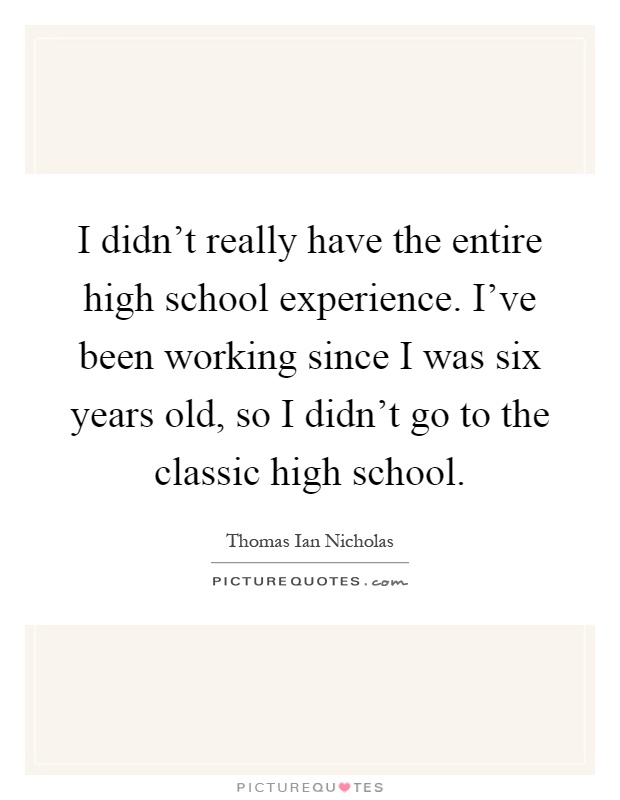 I didn't really have the entire high school experience. I've been working since I was six years old, so I didn't go to the classic high school Picture Quote #1