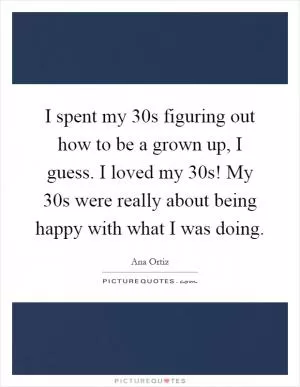 I spent my 30s figuring out how to be a grown up, I guess. I loved my 30s! My 30s were really about being happy with what I was doing Picture Quote #1