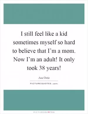 I still feel like a kid sometimes myself so hard to believe that I’m a mom. Now I’m an adult! It only took 38 years! Picture Quote #1