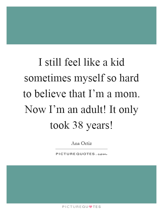 I still feel like a kid sometimes myself so hard to believe that I'm a mom. Now I'm an adult! It only took 38 years! Picture Quote #1