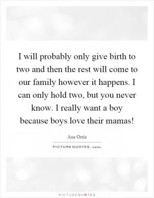 I will probably only give birth to two and then the rest will come to our family however it happens. I can only hold two, but you never know. I really want a boy because boys love their mamas! Picture Quote #1