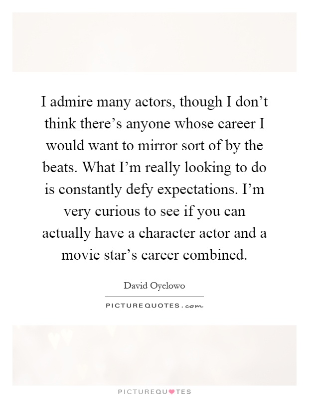 I admire many actors, though I don't think there's anyone whose career I would want to mirror sort of by the beats. What I'm really looking to do is constantly defy expectations. I'm very curious to see if you can actually have a character actor and a movie star's career combined Picture Quote #1
