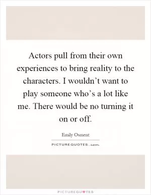 Actors pull from their own experiences to bring reality to the characters. I wouldn’t want to play someone who’s a lot like me. There would be no turning it on or off Picture Quote #1