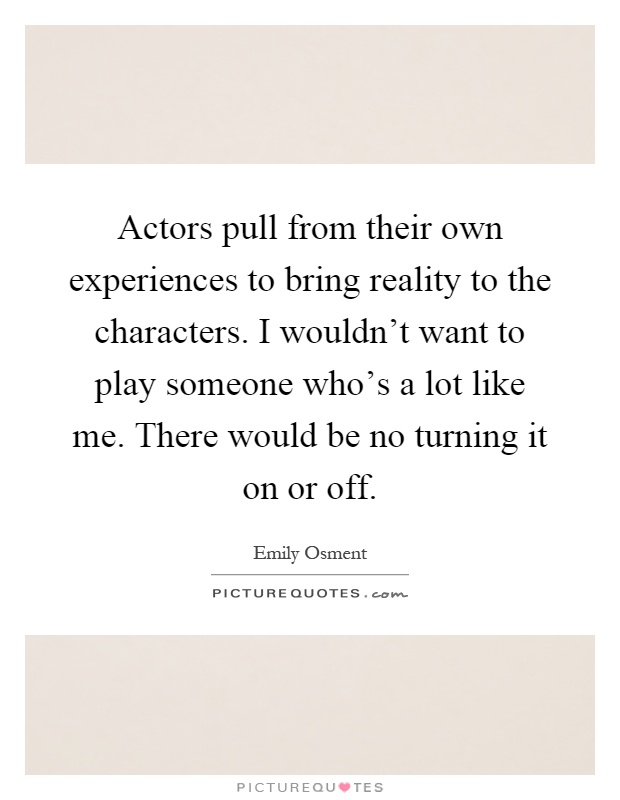 Actors pull from their own experiences to bring reality to the characters. I wouldn't want to play someone who's a lot like me. There would be no turning it on or off Picture Quote #1
