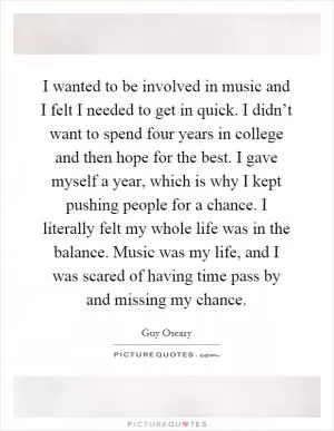 I wanted to be involved in music and I felt I needed to get in quick. I didn’t want to spend four years in college and then hope for the best. I gave myself a year, which is why I kept pushing people for a chance. I literally felt my whole life was in the balance. Music was my life, and I was scared of having time pass by and missing my chance Picture Quote #1