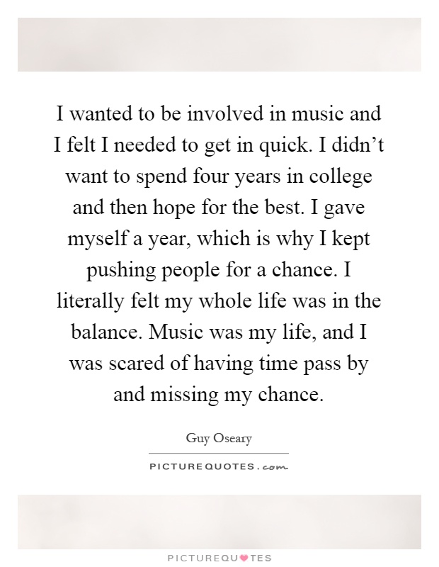 I wanted to be involved in music and I felt I needed to get in quick. I didn't want to spend four years in college and then hope for the best. I gave myself a year, which is why I kept pushing people for a chance. I literally felt my whole life was in the balance. Music was my life, and I was scared of having time pass by and missing my chance Picture Quote #1