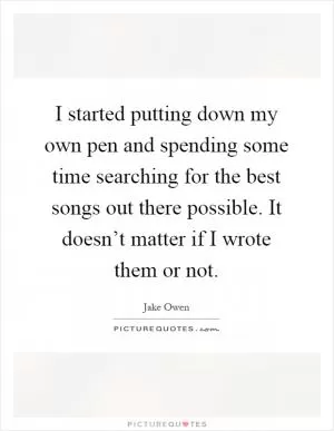 I started putting down my own pen and spending some time searching for the best songs out there possible. It doesn’t matter if I wrote them or not Picture Quote #1