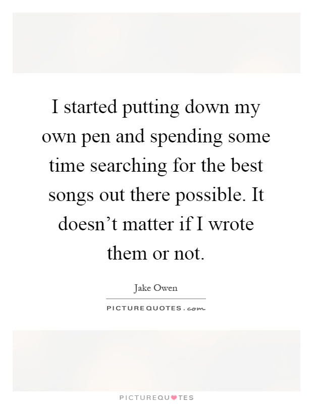 I started putting down my own pen and spending some time searching for the best songs out there possible. It doesn't matter if I wrote them or not Picture Quote #1