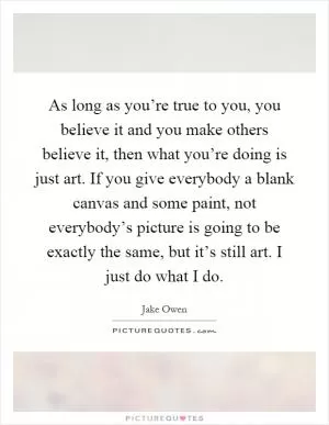 As long as you’re true to you, you believe it and you make others believe it, then what you’re doing is just art. If you give everybody a blank canvas and some paint, not everybody’s picture is going to be exactly the same, but it’s still art. I just do what I do Picture Quote #1