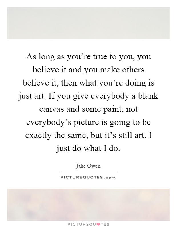 As long as you're true to you, you believe it and you make others believe it, then what you're doing is just art. If you give everybody a blank canvas and some paint, not everybody's picture is going to be exactly the same, but it's still art. I just do what I do Picture Quote #1