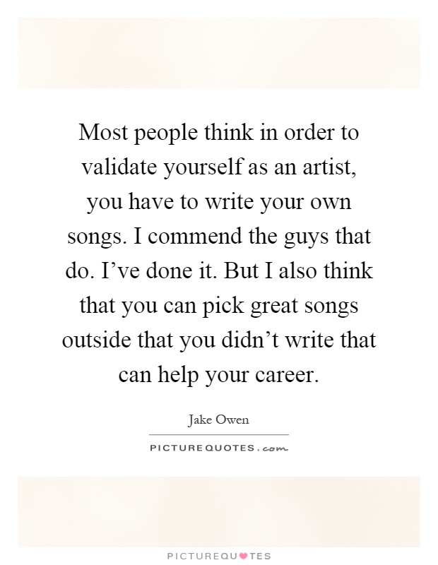 Most people think in order to validate yourself as an artist, you have to write your own songs. I commend the guys that do. I've done it. But I also think that you can pick great songs outside that you didn't write that can help your career Picture Quote #1