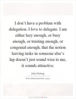 I don’t have a problem with delegation. I love to delegate. I am either lazy enough, or busy enough, or trusting enough, or congenial enough, that the notion leaving tasks in someone else’s lap doesn’t just sound wise to me, it sounds attractive Picture Quote #1