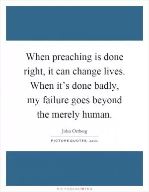When preaching is done right, it can change lives. When it’s done badly, my failure goes beyond the merely human Picture Quote #1