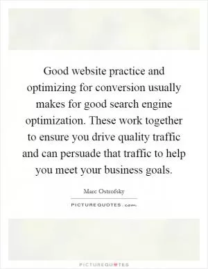 Good website practice and optimizing for conversion usually makes for good search engine optimization. These work together to ensure you drive quality traffic and can persuade that traffic to help you meet your business goals Picture Quote #1