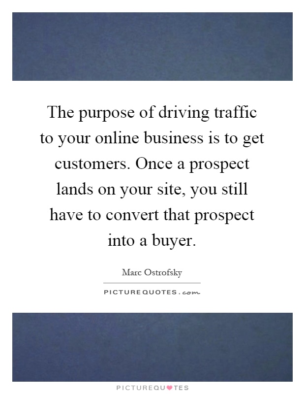 The purpose of driving traffic to your online business is to get customers. Once a prospect lands on your site, you still have to convert that prospect into a buyer Picture Quote #1