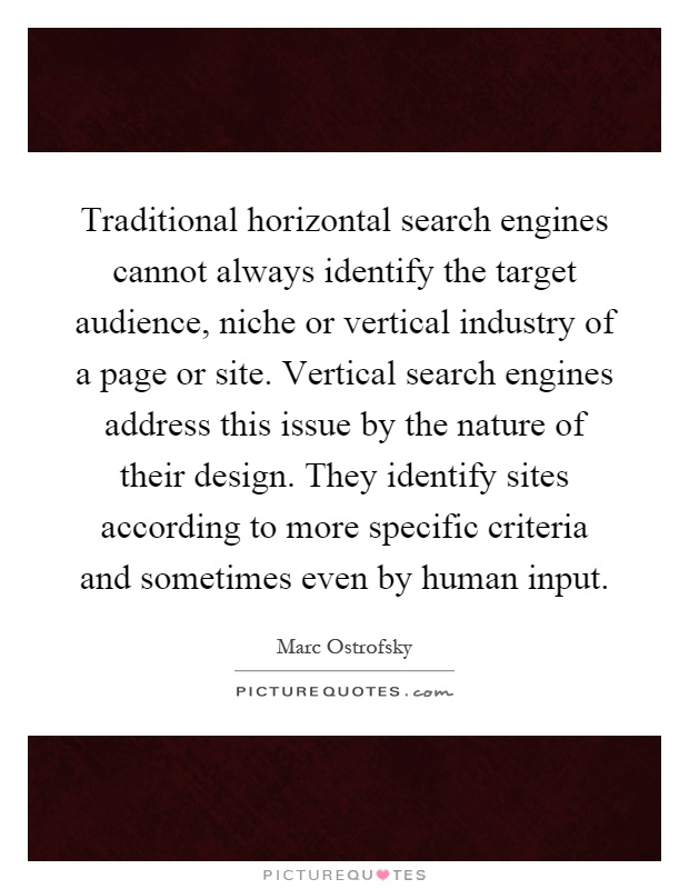 Traditional horizontal search engines cannot always identify the target audience, niche or vertical industry of a page or site. Vertical search engines address this issue by the nature of their design. They identify sites according to more specific criteria and sometimes even by human input Picture Quote #1