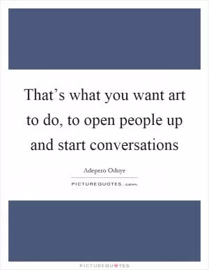 That’s what you want art to do, to open people up and start conversations Picture Quote #1