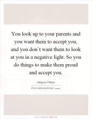 You look up to your parents and you want them to accept you, and you don’t want them to look at you in a negative light. So you do things to make them proud and accept you Picture Quote #1