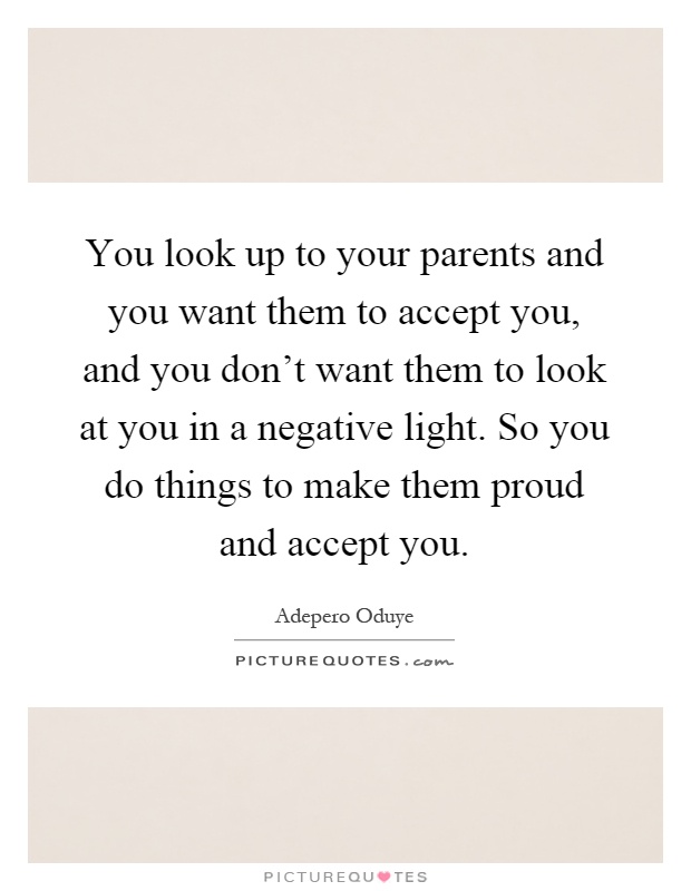 You look up to your parents and you want them to accept you, and you don't want them to look at you in a negative light. So you do things to make them proud and accept you Picture Quote #1