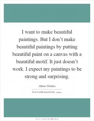 I want to make beautiful paintings. But I don’t make beautiful paintings by putting beautiful paint on a canvas with a beautiful motif. It just doesn’t work. I expect my paintings to be strong and surprising Picture Quote #1