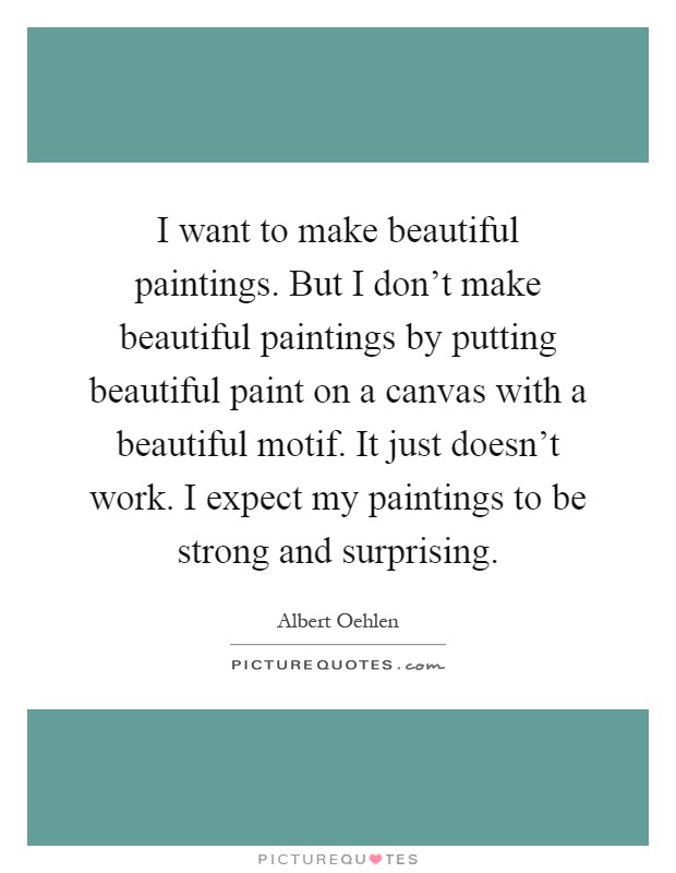 I want to make beautiful paintings. But I don't make beautiful paintings by putting beautiful paint on a canvas with a beautiful motif. It just doesn't work. I expect my paintings to be strong and surprising Picture Quote #1