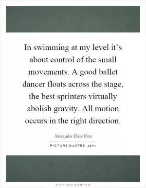 In swimming at my level it’s about control of the small movements. A good ballet dancer floats across the stage, the best sprinters virtually abolish gravity. All motion occurs in the right direction Picture Quote #1