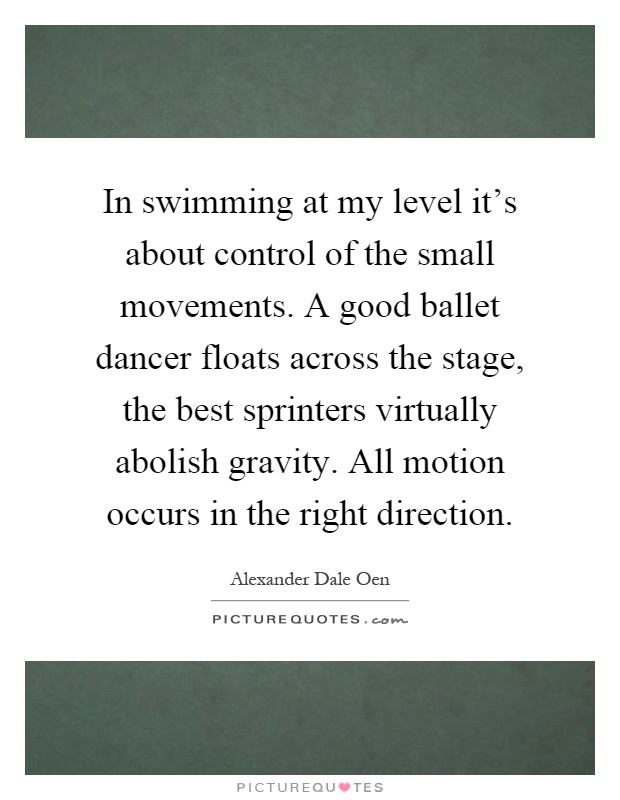 In swimming at my level it's about control of the small movements. A good ballet dancer floats across the stage, the best sprinters virtually abolish gravity. All motion occurs in the right direction Picture Quote #1