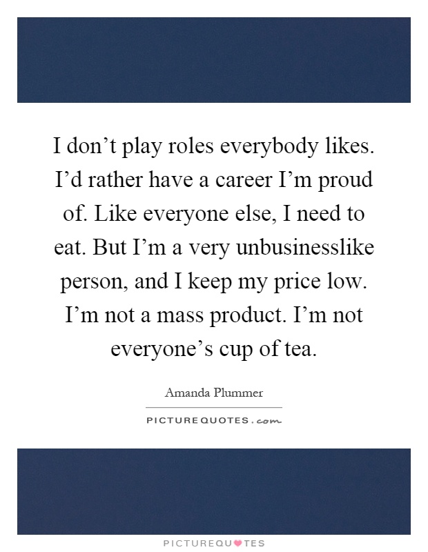 I don't play roles everybody likes. I'd rather have a career I'm proud of. Like everyone else, I need to eat. But I'm a very unbusinesslike person, and I keep my price low. I'm not a mass product. I'm not everyone's cup of tea Picture Quote #1