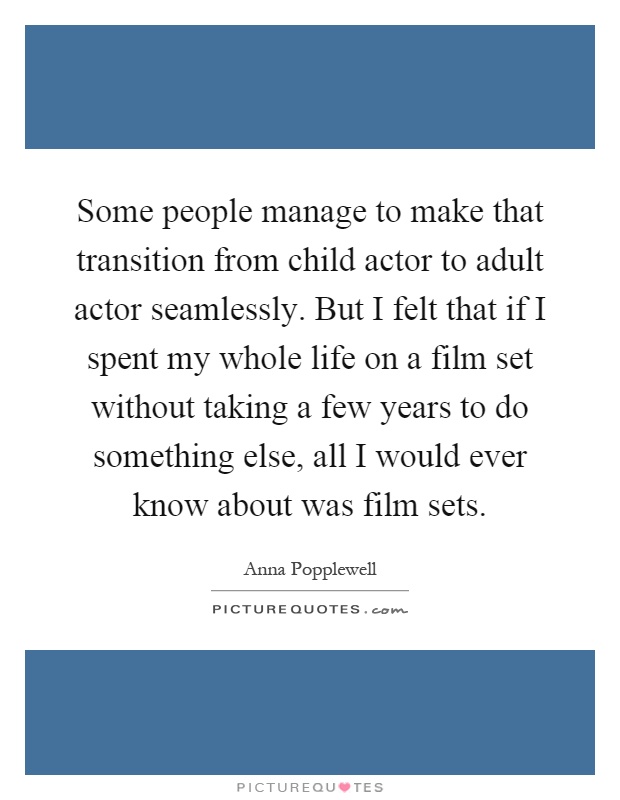 Some people manage to make that transition from child actor to adult actor seamlessly. But I felt that if I spent my whole life on a film set without taking a few years to do something else, all I would ever know about was film sets Picture Quote #1