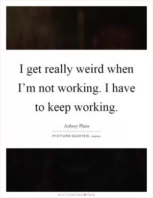 I get really weird when I’m not working. I have to keep working Picture Quote #1