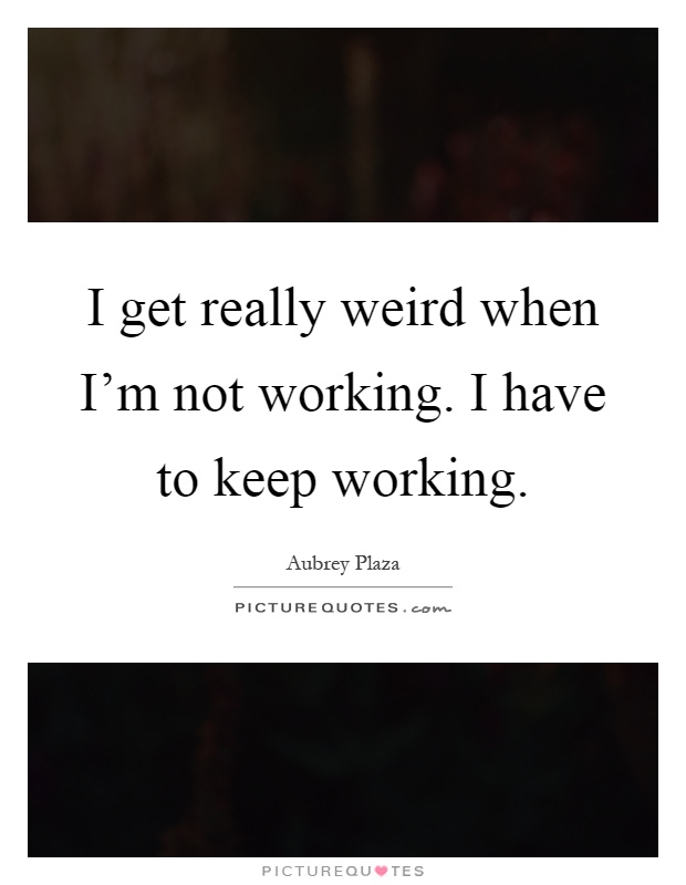 I get really weird when I'm not working. I have to keep working Picture Quote #1
