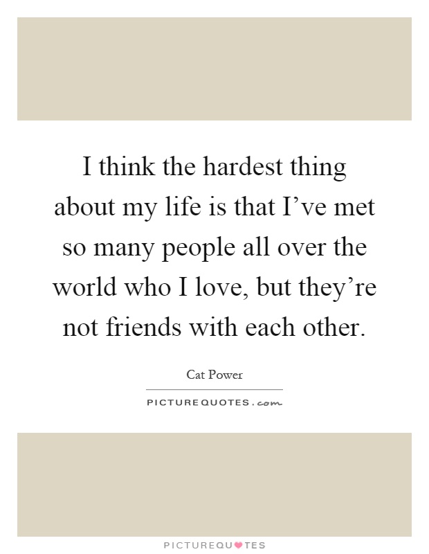 I think the hardest thing about my life is that I've met so many people all over the world who I love, but they're not friends with each other Picture Quote #1