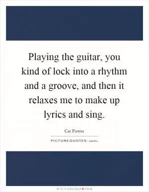Playing the guitar, you kind of lock into a rhythm and a groove, and then it relaxes me to make up lyrics and sing Picture Quote #1