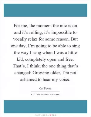 For me, the moment the mic is on and it’s rolling, it’s impossible to vocally relax for some reason. But one day, I’m going to be able to sing the way I sang when I was a little kid, completely open and free. That’s, I think, the one thing that’s changed: Growing older, I’m not ashamed to hear my voice Picture Quote #1