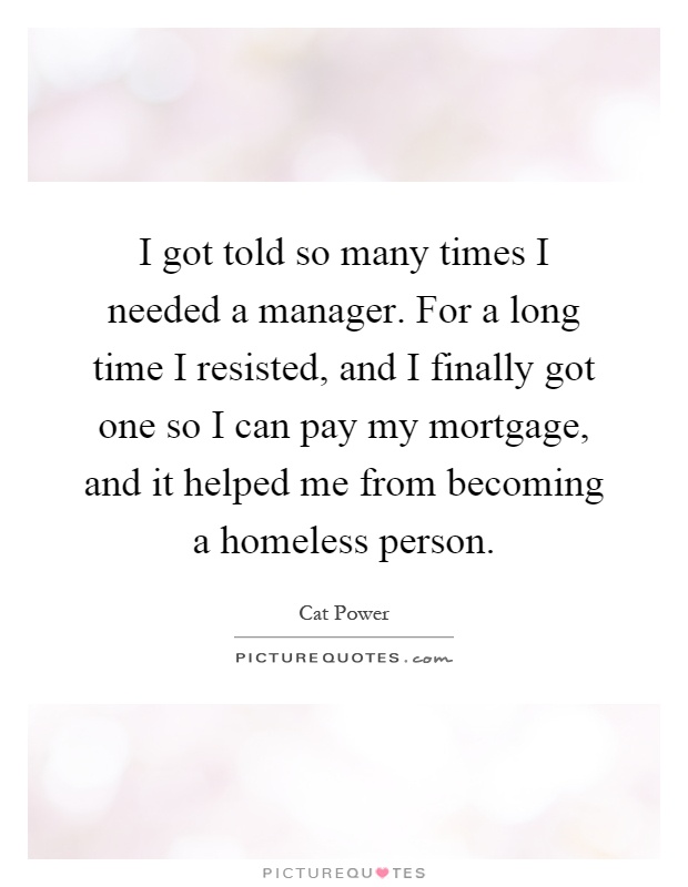 I got told so many times I needed a manager. For a long time I resisted, and I finally got one so I can pay my mortgage, and it helped me from becoming a homeless person Picture Quote #1