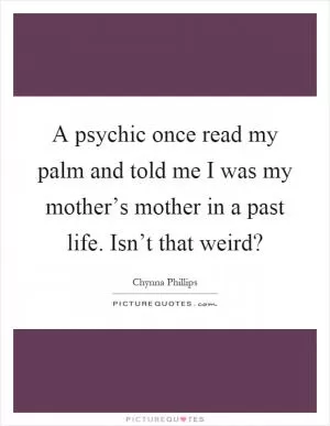 A psychic once read my palm and told me I was my mother’s mother in a past life. Isn’t that weird? Picture Quote #1