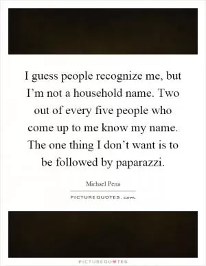 I guess people recognize me, but I’m not a household name. Two out of every five people who come up to me know my name. The one thing I don’t want is to be followed by paparazzi Picture Quote #1