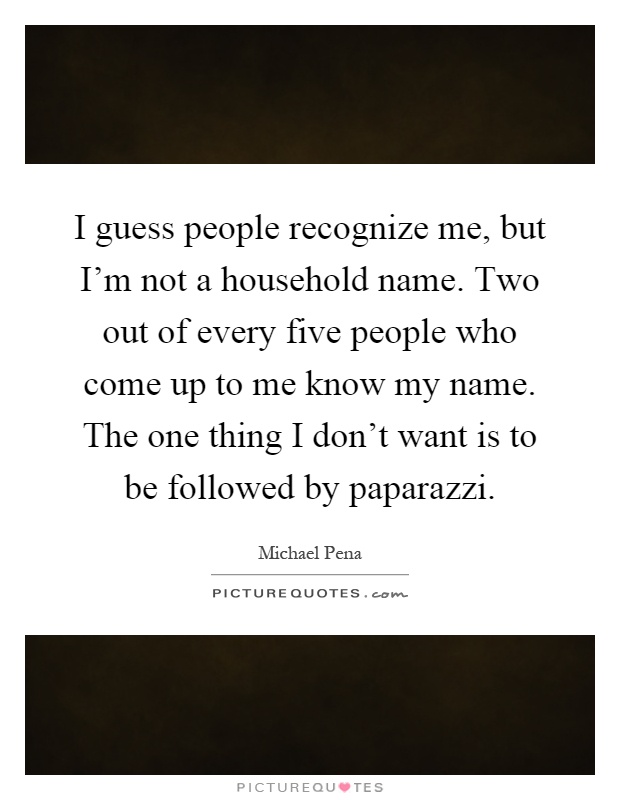 I guess people recognize me, but I'm not a household name. Two out of every five people who come up to me know my name. The one thing I don't want is to be followed by paparazzi Picture Quote #1