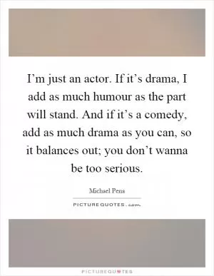 I’m just an actor. If it’s drama, I add as much humour as the part will stand. And if it’s a comedy, add as much drama as you can, so it balances out; you don’t wanna be too serious Picture Quote #1