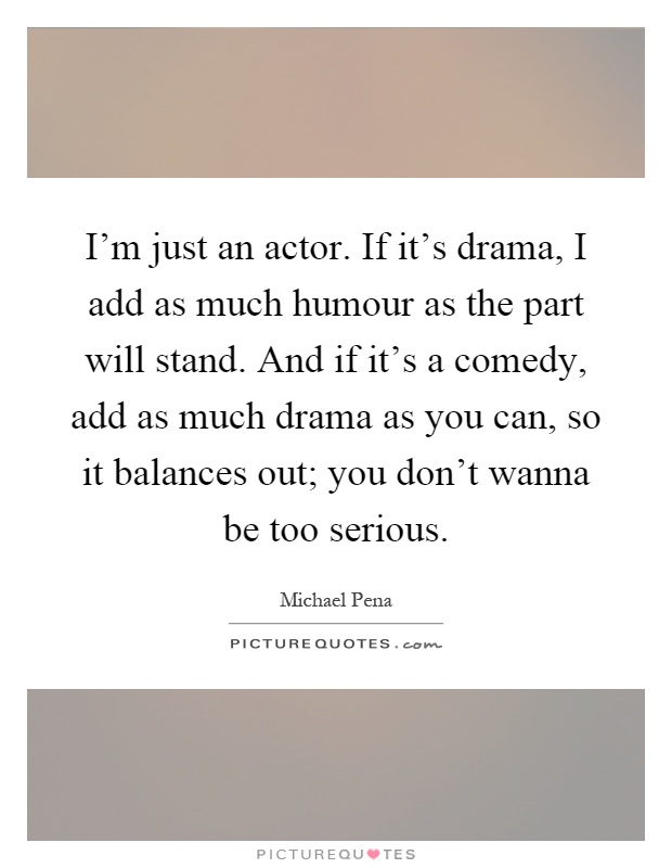 I'm just an actor. If it's drama, I add as much humour as the part will stand. And if it's a comedy, add as much drama as you can, so it balances out; you don't wanna be too serious Picture Quote #1