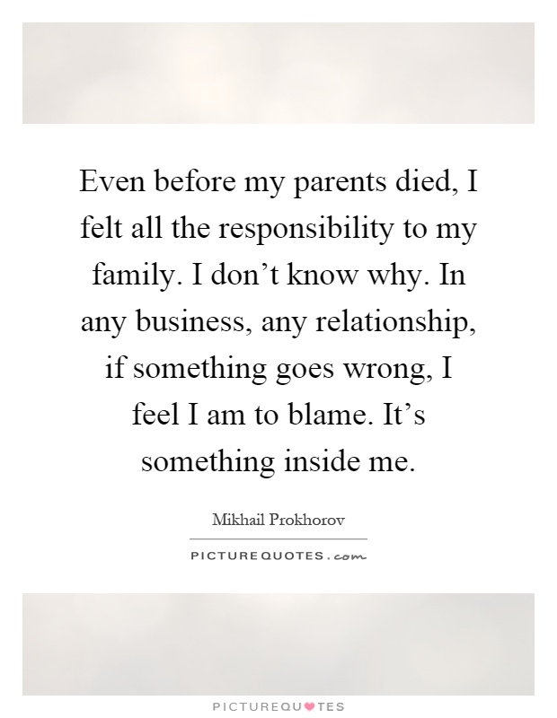Even before my parents died, I felt all the responsibility to my family. I don't know why. In any business, any relationship, if something goes wrong, I feel I am to blame. It's something inside me Picture Quote #1