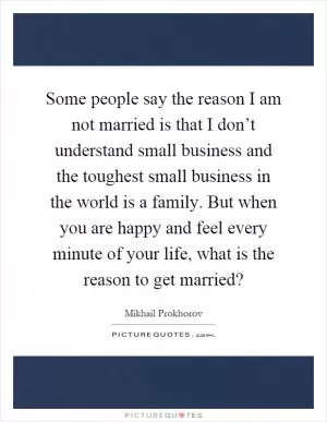 Some people say the reason I am not married is that I don’t understand small business and the toughest small business in the world is a family. But when you are happy and feel every minute of your life, what is the reason to get married? Picture Quote #1