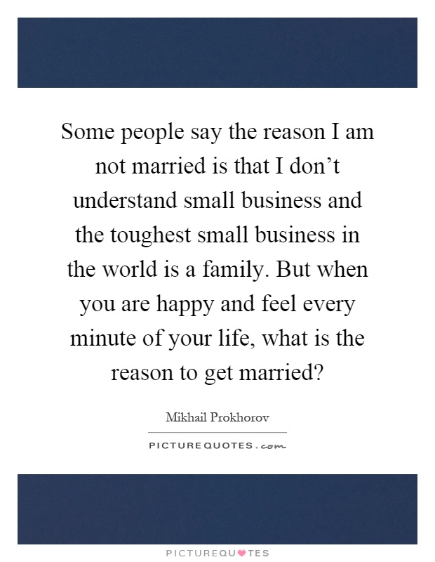 Some people say the reason I am not married is that I don't understand small business and the toughest small business in the world is a family. But when you are happy and feel every minute of your life, what is the reason to get married? Picture Quote #1
