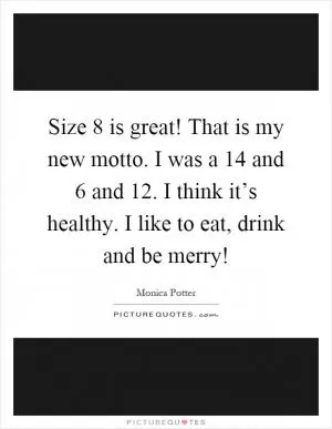 Size 8 is great! That is my new motto. I was a 14 and 6 and 12. I think it’s healthy. I like to eat, drink and be merry! Picture Quote #1