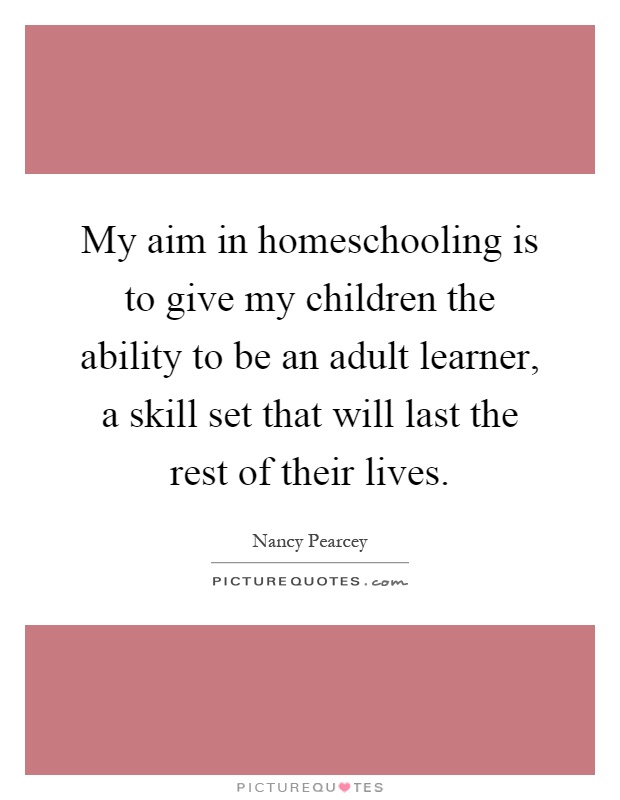 My aim in homeschooling is to give my children the ability to be an adult learner, a skill set that will last the rest of their lives Picture Quote #1
