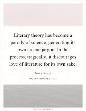 Literary theory has become a parody of science, generating its own arcane jargon. In the process, tragically, it discourages love of literature for its own sake Picture Quote #1