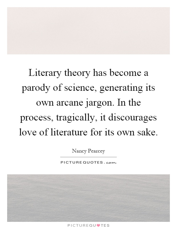 Literary theory has become a parody of science, generating its own arcane jargon. In the process, tragically, it discourages love of literature for its own sake Picture Quote #1