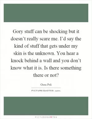 Gory stuff can be shocking but it doesn’t really scare me. I’d say the kind of stuff that gets under my skin is the unknown. You hear a knock behind a wall and you don’t know what it is. Is there something there or not? Picture Quote #1